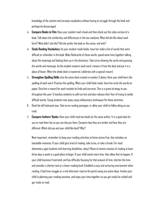 knowledge of the content and increase vocabulary without having to struggle through the book and
    perhaps be discouraged.
3. Compare Books to Film: Have your student read a book and then check out the video version of a
    book. Talk about the similarities and differences in the two mediums. What did she like about each
    form? What didn't she like? Did she prefer the book or the movie, and why?
4. Study Reading Vocabulary: As your student reads books, have her make a list of words that were
    difficult or unfamiliar in the book. Make flashcards of these words, spend some time together talking
    about the meanings and looking them up in the dictionary. Take turns showing the cards and guessing
    the words and meanings. As the student masters each word, remove it from the deck and put it in a
    place of honor. When the whole deck is mastered, celebrate with a special reward.
5. Strengthen Spelling Skills: Use the same deck created in number 3 above. Have your child learn the
    spelling of each word. Practice the spelling. When your child feels ready, have him write the words on
    paper. Give him a reward for each mistake he finds and corrects. This is a great strategy to use
    throughout the year. It teaches students to self-correct and also reduces their fear of trying to tackle
    difficult words. Young students may enjoy using multisensory techniques for these activities.
6. Read the old fashioned way. Take turns reading passages, or allow your child to follow along as you
    read.
7. Compare Authors' Books: Have your child read two books by the same author. It is a good idea for
    you to read them too so you can discuss them. Compare how they are similar and how they are
    different. Which did you and your child like best? Why?

    Most important, remember to keep your reading activities at home stress free. Use mistakes as
    teachable moments. If your child gets tired of reading, take turns, or take a break. For most
    elementary aged students with learning disabilities, about fifteen to twenty minutes of reading at least
    three days a week is a good place to begin. If your child wants more time, then allow that to happen. If
    your child becomes frustrated, and has difficulty focusing for that amount of time, shorten the time,
    and consider a shorter text or a lower reading level. Establish a cozy and nurturing environment when
    reading. A bed time snuggle or a mid-afternoon read on the porch swing are some ideas. Involve your
    child in planning your reading sessions, and enjoy your time together as you get ready for school and
    get ready to read.
 