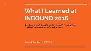 What I Learned at
INBOUND 2016
Justin P Lambert 11/15/16
Or… How to finally hear the words, “content”, “strategy”, and
“HubSpot” so much even we’re sick of them.
 