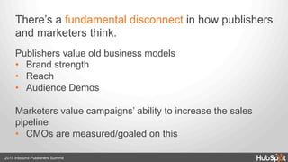 There’s a fundamental disconnect in how publishers
and marketers think.
Publishers value old business models
•  Brand strength
•  Reach
•  Audience Demos
Marketers value campaigns’ ability to increase the sales
pipeline
•  CMOs are measured/goaled on this
2015 Inbound Publishers Summit
 