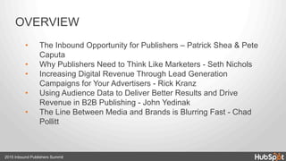 OVERVIEW
•  The Inbound Opportunity for Publishers – Patrick Shea & Pete
Caputa
•  Why Publishers Need to Think Like Marketers - Seth Nichols
•  Increasing Digital Revenue Through Lead Generation
Campaigns for Your Advertisers - Rick Kranz
•  Using Audience Data to Deliver Better Results and Drive
Revenue in B2B Publishing - John Yedinak
•  The Line Between Media and Brands is Blurring Fast - Chad
Pollitt
2015 Inbound Publishers Summit
 