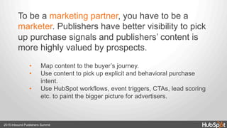 2015 Inbound Publishers Summit
To be a marketing partner, you have to be a
marketer. Publishers have better visibility to pick
up purchase signals and publishers’ content is
more highly valued by prospects.
•  Map content to the buyer’s journey.
•  Use content to pick up explicit and behavioral purchase
intent.
•  Use HubSpot workflows, event triggers, CTAs, lead scoring
etc. to paint the bigger picture for advertisers.
 