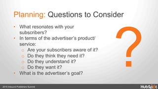 Planning: Questions to Consider
•  What resonates with your
subscribers?
•  In terms of the advertiser’s product/
service:
o  Are your subscribers aware of it?
o  Do they think they need it?
o  Do they understand it?
o  Do they want it?
•  What is the advertiser’s goal?
2015 Inbound Publishers Summit
?
 