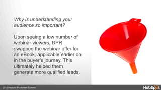 Why is understanding your
audience so important?
Upon seeing a low number of
webinar viewers, DPR
swapped the webinar offer for
an eBook, applicable earlier on
in the buyer’s journey. This
ultimately helped them
generate more qualified leads.
2015 Inbound Publishers Summit
 