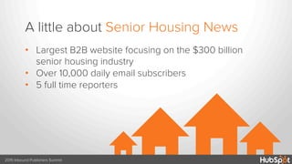 H HHH
A little about Senior Housing News
2015 Inbound Publishers Summit
•  Largest B2B website focusing on the $300 billion
senior housing industry
•  Over 10,000 daily email subscribers
•  5 full time reporters
 