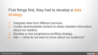 2015 Inbound Publishers Summit
1.  Integrate data from different services.
2.  Create downloadable content to obtain detailed information
about our readers.
3.  Develop a new progressive profiling strategy.
4.  Ask — what do we want to know about our audience?
First things first, they had to develop a data
strategy.
 