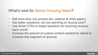 2015 Inbound Publishers Summit
•  Sell more than one product (ex: webinar & white paper).
•  Ask better questions: are you planning on buying soon?
•  Use Smart CTAs to target operators for recurring revenue
each month.
•  Increase the amount of custom content created for clients to
increase that segment of revenue.
What’s next for Senior Housing News?
 