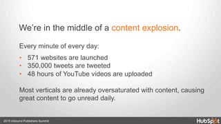 2015 Inbound Publishers Summit
Every minute of every day:
•  571 websites are launched
•  350,000 tweets are tweeted
•  48 hours of YouTube videos are uploaded
Most verticals are already oversaturated with content, causing
great content to go unread daily.
We’re in the middle of a content explosion.
 