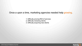 Once a upon a time, marketing agencies needed help growing.
1. Difficulty proving ROI of services
2. Difficulty renewing clients
3. Difficulty acquiring new clients
2015 Inbound Publishers Summit
 