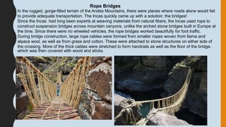 Rope Bridges
In the rugged, gorge-filled terrain of the Andes Mountains, there were places where roads alone would fail
to provide adequate transportation. The Incas quickly came up with a solution: the bridges!
Since the Incas had long been experts at weaving materials from natural fibers, the Incas used rope to
construct suspension bridges across mountain canyons, unlike the arched stone bridges built in Europe at
the time. Since there were no wheeled vehicles, the rope bridges worked beautifully for foot traffic.
During bridge construction, large rope cables were formed from smaller ropes woven from llama and
alpaca wool, as well as from grass and cotton. These were attached to stone structures on either side of
the crossing. More of the thick cables were stretched to form handrails as well as the floor of the bridge,
which was then covered with wood and sticks.
 