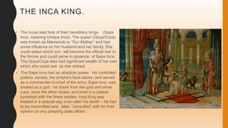 THE INCA KING.
• The Incas kept lists of their hereditary kings (Sapa
Inca, meaning Unique Inca). The queen (Qoya/Coya)
was known as Mamancik or “Our Mother” and had
some influence on her husband and her family. She
could select which son will become the official heir to
the throne and could serve in absence of Sapa Inca.
The Qoya/Coya also had significant wealth of her own
which she could use as she wished.
• The Sapa Inca had an absolute power. He controlled
politics, society, the empire's food stores, and served
as a commander-in-chief of the army. Sapa Inca was
treated as a god : he drank from the gold and silver
cups, wore the silver shoes, and lived in a palace
furnished with the finest textiles. Inca King was
treated in a special way even after his death – he had
to be mummified and , later, “consulted” with for their
opinion on any pressing state affairs.
 