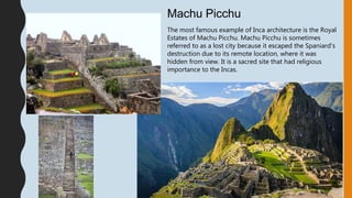 The most famous example of Inca architecture is the Royal
Estates of Machu Picchu. Machu Picchu is sometimes
referred to as a lost city because it escaped the Spaniard's
destruction due to its remote location, where it was
hidden from view. It is a sacred site that had religious
importance to the Incas.
Machu Picchu
 