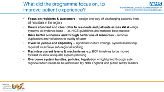 What did the programme focus on, to
improve patient experience?
• Focus on residents & customers – design one way of discharging patients from
all hospitals in the region
• Create standard and clear offer to residents and patients across WLA –align
systems to evidence base – i.e. NICE guidelines and national best practice
• Drive better outcomes and through better use of resources – remove
duplication and variations in quality of care
• Invest in people and capability – significant culture change, system leadership
required to achieve sub-regional working
• Maximise current levers & mechanisms e.g. BCF timelines to be moved
forward to allow adequate system planning
• Overcome system hurdles, policies, legislation – highlighted through sub-
regional which needs to be addressed by NHS England and public sector leaders
 