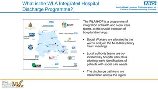 What is the WLA Integrated Hospital
Discharge Programme?
The WLA IHDP is a programme of
integration of health and social care
teams, at the crucial transition of
hospital discharge.
• Social Workers are allocated to the
wards and join the Multi-Disciplinary
Team meetings.
• Local authority teams are co-
located key hospital sites, thus
allowing early identifications of
patients with social care needs.
• The discharge pathways are
streamlined across the region.
Mount Vernon
Harefield
RNOH
Hillingdon
Northwick Park
Ealing
West Middlesex
Central Middlesex
Hammersmith
Charing Cross
St Mary’s
Chelsea and
Westminster
Royal
Brompton
Royal Marsden
Specialist hospital
Local and Specialist hospital
with obstetric-led maternity unit
Local and Elective hospital
Local and Major hospital
Local hospital
Local and Major hospital and
specialist eye hospital and
Hyper Acute Stroke Unit
M
M
 