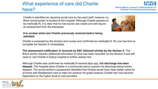 What experience of care did Charlie
have?
Charlie is assessed by the doctors and nurses and confirmed as medically fit. No one has time to
complete the Section 2 immediately.
The assessment notification is received by ASC followed shortly by the Section 5. The
Brent worker requires additional information to what has been recorded on the Section 5 and will
need to visit Charlie in Ealing hospital to further assess him.
Although Charlie was confirmed as medically fit several days ago, his discharge has been
delayed. The hospital place Charlie in a community bed to prevent his discharge being further
delayed. The social worker’s assessment identifies that Charlie would have been better cared for
at home with Reablement care to help him achieve his goals however Charlie has now become
dependant on the higher level of care provided.
Charlie is identified as requiring social care by the ward staff, however no
Brent social worker is located at the hospital. Although Charlie appears to
be medically fit, it is clear that he has social care needs and will require
an assessment from the therapists.
It is unclear what care Charlie previously received before being
admitted.
 