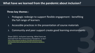 What have we learned from the pandemic about inclusion?
Three key themes :
1. Pedagogic redesign to support flexible engagement - benefiting
the full range of learners
2. Accessible practices in the presentation of course materials
3. Community and peer support create good learning environments
https://elearningyork.wordpress.com/2021/02/23/inclusive-
learning-what-have-we-learned-from-the-coronavirus-pandemic-
so-far/
 