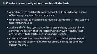 3. Create a community of learners for all students
 opportunities to collaborate with peers online to help develop a sense
of belonging: e.g. use of breakout rooms;
 for programmes, additional online learning spaces for staff and students
to meet/hang out in;
 at the end of online synchronous lectures/seminars, opportunity to
continue the session after the lecture/seminar (with lecturer/tutor
and/or other students) for questions and discussion;
 creation of an online ‘study buddies’ system to develop peer support
giving students opportunities to meet others and engage with their
subject material.
 