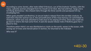 Q5
According to some stories, after Indra killed Vritrasura, son of the brahmin Tvashta, with the
Vajra, a ghastly woman emerged from his mouth as he died. She had wild hair, fangs and a
terrifying demeanour. She chased Indra through the three worlds and paralysed him by
enveloping him.
When gods pleaded Lord Brahma, to secure Indra’s release from this terrible creature, he
told them that the woman was X, the personification of the most heinous sin committed in
Hinduism, which was now attached to Indra due to his slaying of Vritra. Since she could not
go back to where she had come from, X said she would release Indra if Brahma gave her a
place to stay.
Therefore,when Indra’s sin was distributed as cracks on the earth, waves in the ocean, milk
oozing out of trees and menstruation in women, he returned to the Indralok.
Who was X?
+40/-30
 