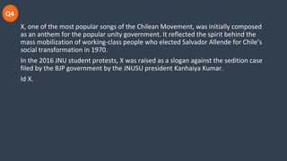 Q4
X, one of the most popular songs of the Chilean Movement, was initially composed
as an anthem for the popular unity government. It reflected the spirit behind the
mass mobilization of working-class people who elected Salvador Allende for Chile’s
social transformation in 1970.
In the 2016 JNU student protests, X was raised as a slogan against the sedition case
filed by the BJP government by the JNUSU president Kanhaiya Kumar.
Id X.
 