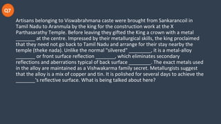 Q7
Artisans belonging to Viswabrahmana caste were brought from Sankarancoil in
Tamil Nadu to Aranmula by the king for the construction work at the X
Parthasarathy Temple. Before leaving they gifted the King a crown with a metal
_______ at the centre. Impressed by their metallurgical skills, the king proclaimed
that they need not go back to Tamil Nadu and arrange for their stay nearby the
temple (theke nada). Unlike the normal "silvered" ________, it is a metal-alloy
_______ or front surface reflection _______, which eliminates secondary
reflections and aberrations typical of back surface ________. The exact metals used
in the alloy are maintained as a Vishwakarma family secret. Metallurgists suggest
that the alloy is a mix of copper and tin. It is polished for several days to achieve the
_______'s reflective surface. What is being talked about here?
 