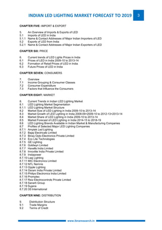 INDIAN LED LIGHTING MARKET FORECAST TO 2019 3 
www.ibnaresearch.in 
CHAPTER FIVE: IMPORT & EXPORT 
5. An Overview of Imports & Exports of LED 
5.1 Imports of LED in India 
5.1.1 Name & Contact Addresses of Major Indian Importers of LED 
5.2 Exports of LED from India 
5.2.1 Name & Contact Addresses of Major Indian Exporters of LED 
CHAPTER SIX: PRICE 
6. Current trends of LED Lights Prices in India 
6.1 Prices of LED in India 2009-10 to 2013-14 
6.2 Formation of Retail Prices of LED in India 
6.3 Future Prices of LED in India 
CHAPTER SEVEN: CONSUMERS 
7. Overview 
7.1 Income Grouping & Consumer Classes 
7.2 Consumer Expenditure 
7.3 Factors that Influence the Consumers 
CHAPTER EIGHT: MARKET 
8. Current Trends in Indian LED Lighting Market 
8.1 LED Lighting Market Segmentation 
8.1.1 LED Lighting Market Structure 
8.2 Market Size of LED Lighting in India 2009-10 to 2013-14 
8.3 Market Growth of LED Lighting in India 2008-09>2009-10 to 2012-13>2013-14 
8.4 Market Share of LED Lighting in India 2009-10 to 2013-14 
8.5 Market Forecast of LED Lighting in India 2014-15 to 2018-19 
8.6 LED Lighting Brands Available in Indian Market & Manufacturing Companies 
8.7 Profiles of Selected Major LED Lighting Companies 
8.7.1 Amptek Led Lighting 
8.7.2 Bajaj Electricals Limited 
8.7.3 Binay Opto Electronics Private Limited 
8.7.4 Eco Lite Technologies 
8.7.5 GE Lighting 
8.7.6 Goldwyn Limited 
8.7.7 Havells India Limited 
8.7.8 Innovlite India Private Limited 
8.7.9 Instapower 
8.7.10 Laaj Lighting 
8.7.11 MIC Electronics Limited 
8.7.12 NTL Nemnis 
8.7.13 Opple Lighting 
8.7.14 Osram India Private Limited 
8.7.15 Philips Electronics India Limited 
8.7.16 Promptec 
8.7.17 Reiz Electrocontrols Private Limited 
8.7.18 Sanarti Group 
8.7.19 Sujana 
8.7.20 3S International 
CHAPTER NINE: DISTRIBUTION 
9. Distribution Structure 
9.1 Trade Margins 
9.2 Terms of Credit 
 
