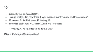 10.
● Joined twitter in August 2014.
● Has a Hipster’s bio. “Explorer. Loves science, photography and long cruises.”
● 35 tweets. 513K Followers, Following 45.
● The First tweet was to X, in response to a “Namaste”
“Howdy X! Keep in touch. I’ll be around!”
Whose Twitter profile description?
 