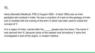 15.
Henry Benedict Medlicott, FRS (3 August 1829 – 6 April 1905) was an Irish
geologist who worked in India. He was a coauthor of a text on the geology of India
and is credited with the coining of the term X which was later used to create the
concept of Y.
X is a region of India, named after the _____ people who live there. The name Y
was derived from X, because some of the earliest rock formations Y were first
investigated in part of the region, in modern Odisha.
 