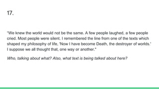 17.
“We knew the world would not be the same. A few people laughed, a few people
cried. Most people were silent. I remembered the line from one of the texts which
shaped my philosophy of life, 'Now I have become Death, the destroyer of worlds.'
I suppose we all thought that, one way or another."
Who, talking about what? Also, what text is being talked about here?
 