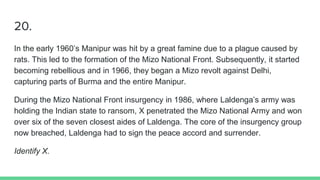 20.
In the early 1960’s Manipur was hit by a great famine due to a plague caused by
rats. This led to the formation of the Mizo National Front. Subsequently, it started
becoming rebellious and in 1966, they began a Mizo revolt against Delhi,
capturing parts of Burma and the entire Manipur.
During the Mizo National Front insurgency in 1986, where Laldenga’s army was
holding the Indian state to ransom, X penetrated the Mizo National Army and won
over six of the seven closest aides of Laldenga. The core of the insurgency group
now breached, Laldenga had to sign the peace accord and surrender.
Identify X.
 