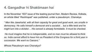 4. Gangadhar hi Shaktimaan hai
In the November 1937 issue of the leading journal then, Modern Review, Kolkata,
an article titled “Rashtrapati” was published, under a pseudonym, Chanakya.
“ Men like Jawaharlal, with all their capacity for great and good work, are unsafe in
democracy. He calls himself a democrat and a socialist… but a little twist and he
might turn into a dictator… His conceit is already formidable. It must be checked.
He must imagine that he is indispensable, and no man must be allowed to think
so. India cannot afford to have him as President of the Congress for a third year in
succession. We want no Caesars.”
Whose Pseudonym was Chanakya?
 