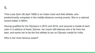 5.
Tintu Luka (born 26 April 1989) is an Indian track and field athlete, who
predominantly competes in the middle-distance running events. She is a national
record holder in 800m.
Having qualified for the Olympics in 2012 and 2016, and secured a medal of each
color in 2 editions of Asian Games, her coach still believes she is far from her
best, and wants her to be the first athlete to win an Olympic medal for India.
Who is her more famous coach?
 