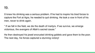 19.
X knew his drinking was a serious problem. If he had to inspire his tired forces to
capture the Fort at Agra, he needed to quit drinking. He took a vow in front of his
men, never to drink again.
“ If we fall in the field, we die the death of martyrs. If we survive, we emerge
victorious, the avengers of Allah’s sacred cause.”
He then destroyed his jewel encrusted drinking goblets and gave them to the poor.
The next day, his forces captured a stunning victory!
 