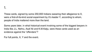 1.
These cards, signed by some 250,000 Indians swearing their allegiance to X,
were a first-of-its-kind social experiment by X’s leader Y, according to whom,
people of India mattered more than the land.
Some years later, in what historical event involving some of the biggest lawyers in
India like J.L. Nehru, Asaf Ali and K.M.Katju, were these cards used as an
evidence against the “offenders”?
For full points, X, Y and the event.
 