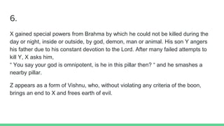 6.
X gained special powers from Brahma by which he could not be killed during the
day or night, inside or outside, by god, demon, man or animal. His son Y angers
his father due to his constant devotion to the Lord. After many failed attempts to
kill Y, X asks him,
“ You say your god is omnipotent, is he in this pillar then? “ and he smashes a
nearby pillar.
Z appears as a form of Vishnu, who, without violating any criteria of the boon,
brings an end to X and frees earth of evil.
 