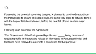 10.
Foreseeing the potential upcoming dangers, X planned to buy the Goa port from
the Portuguese to ensure an escape route. He came very close to actually doing it
with the help of British middlemen, before the deal fell off due to other major
issues.
Following is an excerpt of the Agreement:
“The Government of the Portuguese Republic and _____ being desirous of
regulating traffic in the port and railway of Marmagoa in Portuguese India, and
territories have resolved to enter into a convention for that purpose.”
 