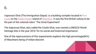 6.
Aapravasi Ghat (The Immigration Depot) is a building complex located in Port
Louis on the Indian Ocean island of Mauritius. It was the first British colony to be
the part of the colonial rulers’ ‘The Great Experiment’
The Aapravasi Ghat, also called the Coolie Ghat, was named a UNESCO World
Heritage Site in the year 2016 ‘for its social and historical importance’.
One of the repercussions of this experiments explains the high percentage(66%)
of Mauritians being of Indian descent.
 