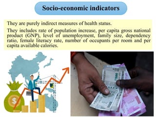 Socio‐economic indicators
They are purely indirect measures of health status.
They includes rate of population increase, per capita gross national
product (GNP), level of unemployment, family size, dependency
ratio, female literacy rate, number of occupants per room and per
capita available calories.
 