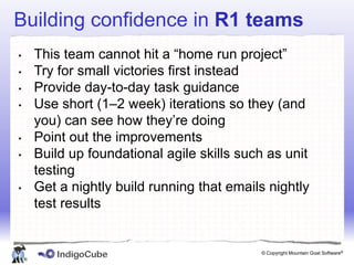 Building confidence in R1 teams
•       This team cannot hit a “home run project”
•       Try for small victories first instead
•       Provide day-to-day task guidance
•       Use short (1–2 week) iterations so they (and
        you) can see how they’re doing
•       Point out the improvements
•       Build up foundational agile skills such as unit
        testing
•       Get a nightly build running that emails nightly
        test results


                                              © Copyright Mountain Goat Software®
    ®
 