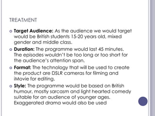 TREATMENT

   Target Audience: As the audience we would target
    would be British students 15-20 years old, mixed
    gender and middle class.
   Duration: The programme would last 45 minutes.
    The episodes wouldn’t be too long or too short for
    the audience’s attention span.
   Format: The technology that will be used to create
    the product are DSLR cameras for filming and
    iMovie for editing.
   Style: The programme would be based on British
    humour, mostly sarcasm and light hearted comedy
    suitable for an audience of younger ages.
    Exaggerated drama would also be used
 