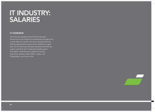 26 ✪ Hot Job | Figures are base salary not including superannuation. 
IT OVERVIEW 
There has been significant focus from the Indonesian 
Government on the infrastructure development throughout the 
country lately. The interest in this sector has spurred various 
business opportunities to sprout across industries at a rapid 
pace. As one of the main industries impacted in this shift, the 
positive outlook for the IT market will naturally support 
tech-related industries such as Telecommunication, 
Automotive, Banking, Retail, FMCG , Logistic and 
Transportation, just to name a few. 
IT INDUSTRY: 
SALARIES 
26 
 