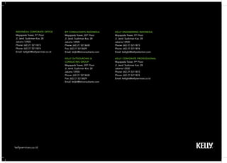 kellyservices.co.id 
BTI CONSULTANTS INDONESIA 
Mayapada Tower, 20th Floor 
Jl. Jend. Sudirman Kav. 28 
Jakarta 12920 
Phone: (62) 21 5213630 
Fax: (62) 21 5213629 
Email: btijkt@bticonsultants.com 
KELLY OUTSOURCING & 
CONSULTING GROUP 
Mayapada Tower, 20th Floor 
Jl. Jend. Sudirman Kav. 28 
Jakarta 12920 
Phone: (62) 21 5213630 
Fax: (62) 21 5213629 
Email: btijkt@bticonsultants.com 
INDONESIA CORPORATE OFFICE 
Mayapada Tower, 9th Floor 
Jl. Jend. Sudirman Kav. 28 
Jakarta 12920 
Phone: (62) 21 5211873 
Phone: (62) 21 5211874 
Email: kellyjkt@kellyservices.co.id 
KELLY ENGINEERING INDONESIA 
Mayapada Tower, 9th Floor 
Jl. Jend. Sudirman Kav. 28 
Jakarta 12920 
Phone: (62) 21 5211873 
Phone: (62) 21 5211874 
Email: kellyjkt@kellyselection.com 
KELLY CORPORATE PROFESSSIONAL 
Mayapada Tower, 9th Floor 
Jl. Jend. Sudirman Kav. 28 
Jakarta 12920 
Phone: (62) 21 5211873 
Phone: (62) 21 5211874 
Email: kellyjkt@kellyservices.co.id 