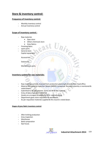 119 
Industrial Attachment-2014 
Store & inventory control: 
Frequency of inventory control: 
- Monthly inventory control 
- Annual inventory control 
Scope of inventory control : 
- Raw materials 
 Dyes store 
 Others chemicals store 
 Grey fabrics 
- Finishing fabric 
- spare parts 
- General store 
Capital equipment 
Accessories 
Stationary 
Maintenance parts. 
Inventory system for raw materials: 
- Raw materials partially received from production planning & directly from head office. 
- Material Receiving & Inspection Report (MRIR) is prepared. Received quantity is mentioned & 
noted down. 
- Submitted to QC department. Some are OK & few rejected. 
- Entry of data of goods in DATATEX. 
- Goods are arranged according to OK or rejected group. 
- Department gives store requisition to warehouse. 
- As per requisition materials supplied & this record is noted down. 
Stages of grey fabric inventory control. 
- After knitting production 
- Grey inspection 
- Warehouse 
- Batch preparation 
- Dye house. 
 