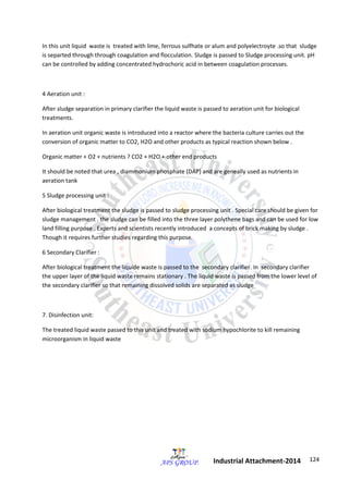 124 
Industrial Attachment-2014 
In this unit liquid waste is treated with lime, ferrous sulfhate or alum and polyelectroyte .so that sludge 
is separted through through coagulation and flocculation. Sludge is passed to Sludge processing unit. pH 
can be controlled by adding concentrated hydrochoric acid in between coagulation processes. 
4 Aeration unit : 
After sludge separation in primary clarifier the liquid waste is passed to aeration unit for biological 
treatments. 
In aeration unit organic waste is introduced into a reactor where the bacteria culture carries out the 
conversion of organic matter to CO2, H2O and other products as typical reaction shown below . 
Organic matter + O2 + nutrients ? CO2 + H2O + other end products 
It should be noted that urea , diammonium phosphate (DAP) and are geneally used as nutrients in 
aeration tank 
5 Sludge processing unit : 
After biological treatment the sludge is passed to sludge processing unit . Special care should be given for 
sludge management . the sludge can be filled into the three layer polythene bags and can be used for low 
land filling purpose . Experts and scientists recently introduced a concepts of brick making by sludge . 
Though it requires further studies regarding this purpose. 
6 Secondary Clarifier : 
After biological treatment the liquide waste is passed to the secondary clarifier. In secondary clarifier 
the upper layer of the liquid waste remains stationary . The liquid waste is passed from the lower level of 
the secondary clarifier so that remaining dissolved solids are separated as sludge 
7. Disinfection unit: 
The treated liquid waste passed to this unit and treated with sodium hypochlorite to kill remaining 
microorganism in liquid waste 
 