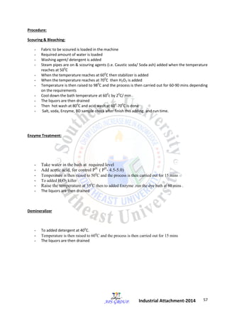 57 
Industrial Attachment-2014 
Procedure: 
Scouring & Bleaching: 
- Fabric to be scoured is loaded in the machine 
- Required amount of water is loaded 
- Washing agent/ detergent is added 
- Steam pipes are on & scouring agents (i.e. Caustic soda/ Soda ash) added when the temperature 
reaches at 500C 
- When the temperature reaches at 600C then stabilizer is added 
- When the temperature reaches at 700C then H2O2 is added 
- Temperature is then raised to 980C and the process is then carried out for 60-90 mins depending 
on the requirements 
- Cool down the bath temperature at 600c by 20C/ min . 
- The liquors are then drained 
- Then hot wash at 800C and acid wash at 600-700C is done 
- Salt, soda, Enzyme, BD sample check after finish this adding. and run time. 
Enzyme Treatment: 
- Take water in the bath at required level 
- Add acetic acid, for control PH. ( PH- 4.5-5.0) 
- Temperature is then raised to 500C and the process is then carried out for 15 mins 
- To added H2O2 killer 
- Raise the temperature at 550C then to added Enzyme .run the dye bath at 60 mins . 
- The liquors are then drained 
Demineralizer 
- To added detergent at 400C. 
- Temperature is then raised to 600C and the process is then carried out for 15 mins 
- The liquors are then drained 
 