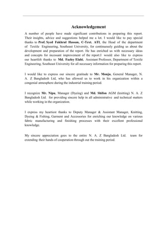 Acknowledgement
A number of people have made significant contributions in preparing this report.
Their insights, advice and suggestions helped me a lot. I would like to pay special
thanks to Prof. Syed Fakhrul Hassan, C-Text. ATI, the Head of the department
of Textile Engineering, Southeast University, for continuously guiding us about the
development and preparation of the report. He has enriched us with necessary ideas
and concepts for incessant improvement of the report.I would also like to express
our heartfelt thanks to Md. Fazley Elahi, Assistant Professor, Department of Textile
Engineering, Southeast University for all necessary information for preparing this report.
I would like to express our sincere gratitude to Mr. Monju, General Manager, N.
A. Z Bangladesh Ltd, who has allowed us to work in his organization within a
congenial atmosphere during the industrial training period.
I recognize Mr. Nipu, Manager (Dyeing) and Md. Shifon AGM (knitting) N. A. Z
Bangladesh Ltd. for providing sincere help in all administrative and technical matters
while working in the organization.
I express my heartiest thanks to Deputy Manager & Assistant Manager, Knitting,
Dyeing & Fishing, Garment and Accessories for enriching our knowledge on various
fabric manufacturing and finishing processes with their excellent professional
knowledge.
My sincere appreciation goes to the entire N. A. Z Bangladesh Ltd. team for
extending their hands of cooperation through out the training period.
 