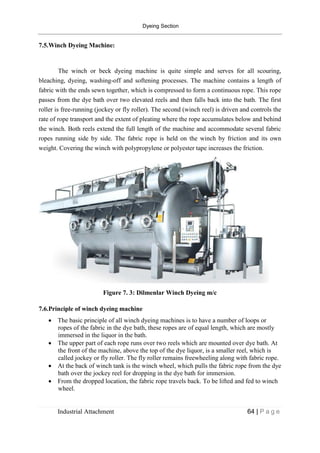 Dyeing Section
Industrial Attachment 64 | P a g e
7.5.Winch Dyeing Machine:
The winch or beck dyeing machine is quite simple and serves for all scouring,
bleaching, dyeing, washing-off and softening processes. The machine contains a length of
fabric with the ends sewn together, which is compressed to form a continuous rope. This rope
passes from the dye bath over two elevated reels and then falls back into the bath. The first
roller is free-running (jockey or fly roller). The second (winch reel) is driven and controls the
rate of rope transport and the extent of pleating where the rope accumulates below and behind
the winch. Both reels extend the full length of the machine and accommodate several fabric
ropes running side by side. The fabric rope is held on the winch by friction and its own
weight. Covering the winch with polypropylene or polyester tape increases the friction.
Figure 7. 3: Dilmenlar Winch Dyeing m/c
7.6.Principle of winch dyeing machine
 The basic principle of all winch dyeing machines is to have a number of loops or
ropes of the fabric in the dye bath, these ropes are of equal length, which are mostly
immersed in the liquor in the bath.
 The upper part of each rope runs over two reels which are mounted over dye bath. At
the front of the machine, above the top of the dye liquor, is a smaller reel, which is
called jockey or fly roller. The fly roller remains freewheeling along with fabric rope.
 At the back of winch tank is the winch wheel, which pulls the fabric rope from the dye
bath over the jockey reel for dropping in the dye bath for immersion.
 From the dropped location, the fabric rope travels back. To be lifted and fed to winch
wheel.
 