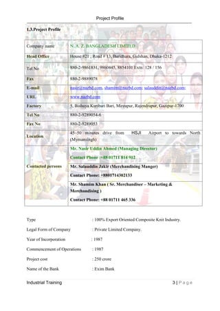 Project Profile
Industrial Training 3 | P a g e
1.3.Project Profile
Type : 100% Export Oriented Composite Knit Industry.
Legal Form of Company : Private Limited Company.
Year of Incorporation : 1987
Commencement of Operations : 1987
Project cost : 250 crore
Name of the Bank : Exim Bank
Company name N. A. Z. BANGLADESH LIMITED.
Head Office House #21 , Road # 13, Baridhara, Gulshan, Dhaka-1212
Tel No 880-2-9861831, 9860445, 8854101 Extn: 128 / 156
Fax 880-2-9889078
E-mail nasir@nazbd.com, shamim@nazbd.com; salauddin@nazbd.com;
URL www.nazbd.com
Factory 5, Bishuya Kuribari Bari, Mirzapur, Rajendrapur, Gazipur-1700
Tel No 880-2-9289054-6
Fax No 880-2-9289053
Location
45~50 minutes drive from HSJI Airport to towards North
(Mymansingh)
Contacted persons
Mr. Nasir Uddin Ahmed (Managing Director)
Contact Phone :+88 01711 814 912
Mr. Salauddin Jakir (Merchandising Manger)
Contact Phone: +8801714302133
Mr. Shamim Khan ( Sr. Merchandiser – Marketing &
Merchandising )
Contact Phone: +88 01711 465 336
 