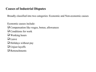 Causes of Industrial Disputes
Broadly classified into two categories: Economic and Non-economic causes
Economic causes include:
 Compensation like wages, bonus, allowances
 Conditions for work
 Working hours
 Leave
 Holidays without pay
 Unjust layoffs
 Retrenchments
 