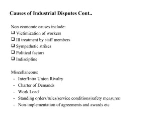 Causes of Industrial Disputes Cont..
Non economic causes include:
 Victimization of workers
 Ill treatment by staff members
 Sympathetic strikes
 Political factors
 Indiscipline
Miscellaneous:
- Inter/Intra Union Rivalry
- Charter of Demands
- Work Load
- Standing orders/rules/service conditions/safety measures
- Non-implementation of agreements and awards etc
 