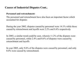 Causes of Industrial Disputes Cont..
Personnel and retrenchment:
The personnel and retrenchment have also been an important factor which
accounted for disputes
During the year 2002, disputes caused by personnel were 14.1% while those
caused by retrenchment and layoffs were 2.2% and 0.4% respectively
In 2003, a similar trend could be seen, wherein 11.2% of the disputes were
caused by personnel, while 2.4% and 0.6% of disputes were caused by
retrenchment and layoffs
In year 2005, only 9.6% of the disputes were caused by personnel, and only
0.4% were caused by retrenchment.
 