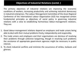 Objectives of Industrial Relations (contd. )
The primary objectives of industrial relations are improving the economic
conditions of workers, increasing productivity and achieving industrial democracy
in industrial enterprises. The Labour Management Committee of the Asian Regional
Conference of the International Labour Organisation (ILO) has recognised certain
fundamental principles as objectives of social policy in governing industrial
relations with a view to establishing harmonious labour-management relations.
They are:
1. Good labour-management relations depend on employers and trade unions being
able to deal with their mutual problems freely, independently and responsibly.
2. The trade unions and employers and their organisations are desirous of resolving
their problems through collective bargaining, though in resolving such problems
the assistance of appropriate government agencies might be necessary in public
interest.
3. To check industrial conflicts and minimize the occurrence of strikes, lockouts and
gheraos.
 